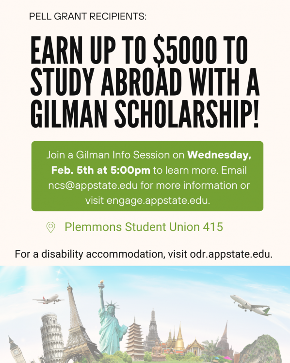 Pell Grant Recipients: Earn up to $5000 to study abroad with a Gilman Scholarship! Join a Gilman Info Session on Wednesday Feb. 5th at 5:00pm to learn more. Email ncs@appstate.edu for more information or visit engage.appstate.edu. Plemmons Student Union 415. For a disability accommodation, visit odr.appstate.edu.