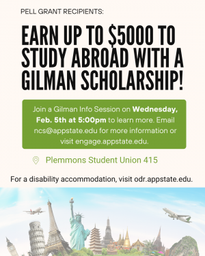 Pell Grant Recipients: Earn up to $5000 to study abroad with a Gilman Scholarship! Join a Gilman Info Session on Wednesday Feb. 5th at 5:00pm to learn more. Email ncs@appstate.edu for more information or visit engage.appstate.edu. Plemmons Student Union 415. For a disability accommodation, visit odr.appstate.edu.